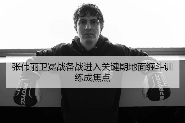 张伟丽卫冕战备战进入关键期地面缠斗训练成焦点