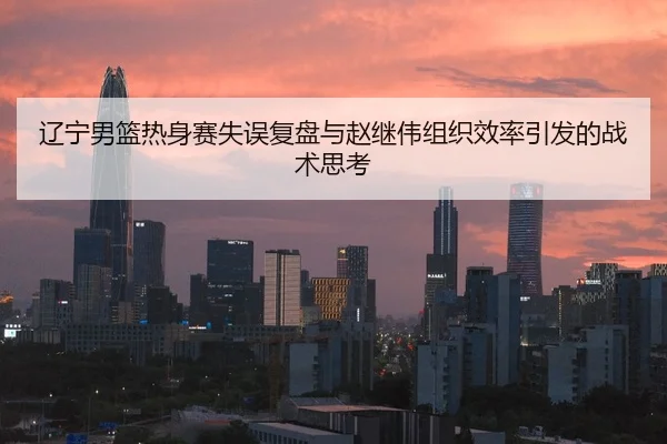 辽宁男篮热身赛失误复盘与赵继伟组织效率引发的战术思考